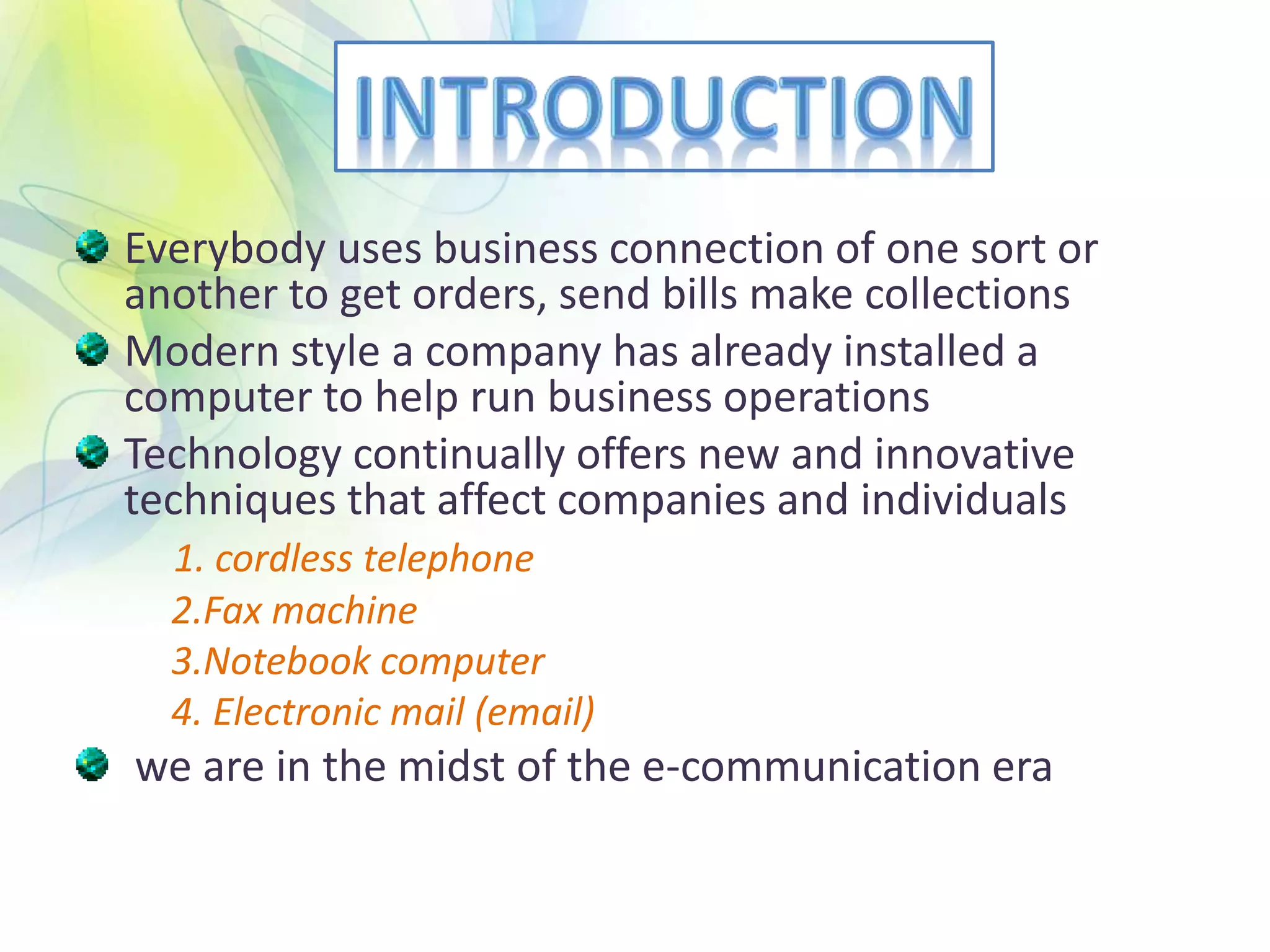 Everybody uses business connection of one sort or
another to get orders, send bills make collections
Modern style a company has already installed a
computer to help run business operations
Technology continually offers new and innovative
techniques that affect companies and individuals
1. cordless telephone
2.Fax machine
3.Notebook computer
4. Electronic mail (email)
we are in the midst of the e-communication era
 