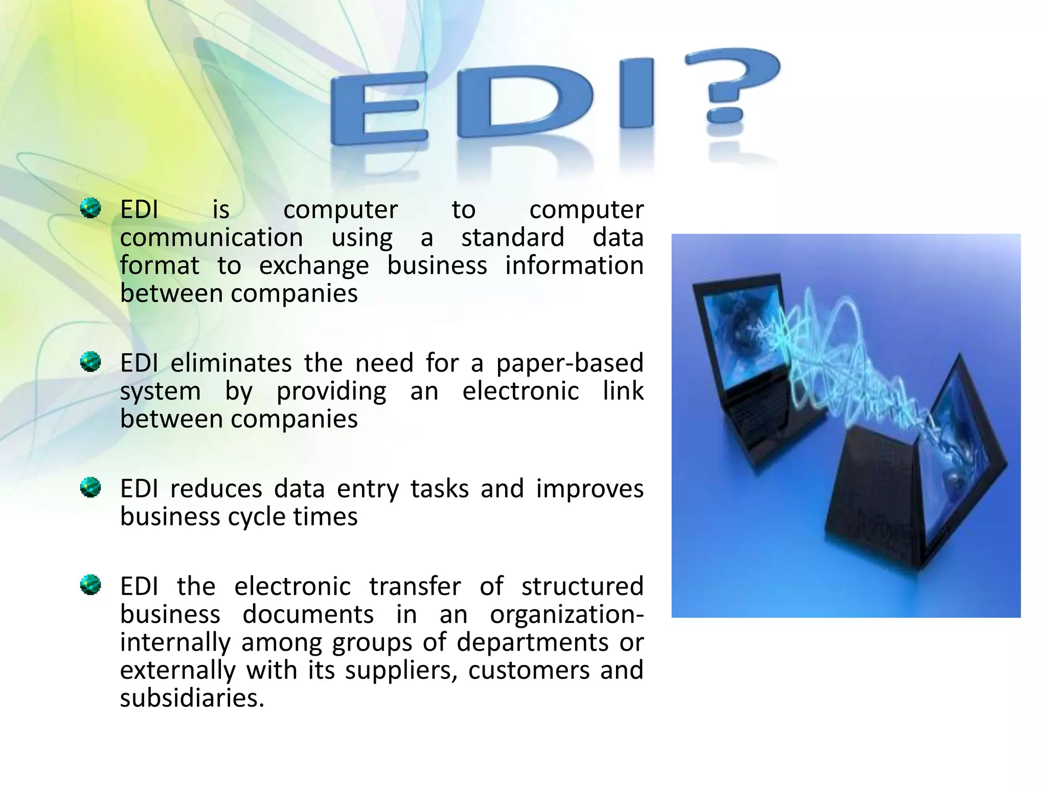 EDI is computer to computer
communication using a standard data
format to exchange business information
between companies
EDI eliminates the need for a paper-based
system by providing an electronic link
between companies
EDI reduces data entry tasks and improves
business cycle times
EDI the electronic transfer of structured
business documents in an organization-
internally among groups of departments or
externally with its suppliers, customers and
subsidiaries.
 