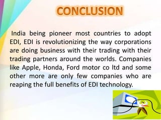 India being pioneer most countries to adopt
EDI, EDI is revolutionizing the way corporations
are doing business with their trading with their
trading partners around the worlds. Companies
like Apple, Honda, Ford motor co ltd and some
other more are only few companies who are
reaping the full benefits of EDI technology.
 
