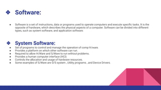 ❖ Software:
● Software is a set of instructions, data or programs used to operate computers and execute speciﬁc tasks. It is the
opposite of hardware, which describes the physical aspects of a computer. Software can be divided into different
types, such as system software, and application software.
❖ System Software:
● Set of programs to control and manage the operation of comp H/ware.
● Provides a platform on which other software can run.
● Required to allow H/Ware and S/Ware to run without problems.
● Provides a human computer interface (HCI)
● Controls the allocation and usage of hardware resources.
● Some examples of S/Ware are O/S system , Utility programs , and Device Drivers.
 