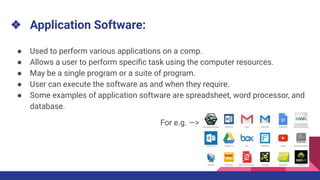 ❖ Application Software:
● Used to perform various applications on a comp.
● Allows a user to perform speciﬁc task using the computer resources.
● May be a single program or a suite of program.
● User can execute the software as and when they require.
● Some examples of application software are spreadsheet, word processor, and
database.
For e.g. —>
 