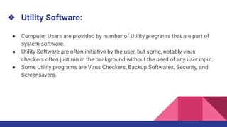 ❖ Utility Software:
● Computer Users are provided by number of Utility programs that are part of
system software.
● Utility Software are often initiative by the user, but some, notably virus
checkers often just run in the background without the need of any user input.
● Some Utility programs are Virus Checkers, Backup Softwares, Security, and
Screensavers.
 