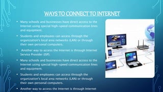 WAYS TO CONNECT TO INTERNET
• Many schools and businesses have direct access to the
Internet using special high-speed communication lines
and equipment.
• Students and employees can access through the
organization's local area networks (LAN) or through
their own personal computers.
• Another way to access the Internet is through Internet
Service Provider (ISP).
• Many schools and businesses have direct access to the
Internet using special high-speed communication lines
and equipment.
• Students and employees can access through the
organization's local area networks (LAN) or through
their own personal computers.
• Another way to access the Internet is through Internet
 