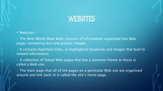 WEBSITES
• Websites:-
• The Web (World Wide Web) consists of information organized into Web
pages containing text and graphic images.
• It contains hypertext links, or highlighted keywords and images that lead to
related information.
• A collection of linked Web pages that has a common theme or focus is
called a Web site.
• The main page that all of the pages on a particular Web site are organized
around and link back to is called the site’s home page.
 