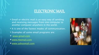 ELECTRONIC MAIL
• Email or electric mail is an easy way of sending
and receiving messages from one computer to
another computer anywhere in the world.
• It is one of the fastest modes of communication.
• Examples of some email programs are:
 www.gmail.com
 www.Hotmail.com
 www.yahoomail.com
 
