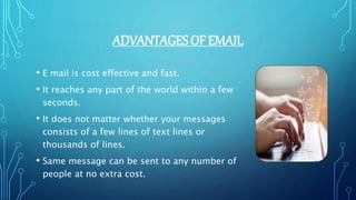 ADVANTAGES OF EMAIL
• E mail is cost effective and fast.
• It reaches any part of the world within a few
seconds.
• It does not matter whether your messages
consists of a few lines of text lines or
thousands of lines.
• Same message can be sent to any number of
people at no extra cost.
 