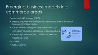 Emerging business models in e-
commerce areas
Consumer-to-Consumer (C2C)
 Helps consumer to connect with Other consumer to conduct
business (or make trades).
 Often involves selling second-hand items, but
can also include handmade or unique products.
 Generally lower fees and costs compared to
traditional retail.
Examples
 Ebay, Olx etc.
 
