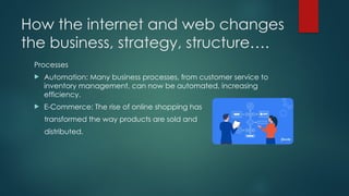How the internet and web changes
the business, strategy, structure….
Processes
 Automation: Many business processes, from customer service to
inventory management, can now be automated, increasing
efficiency.
 E-Commerce: The rise of online shopping has
transformed the way products are sold and
distributed.
 