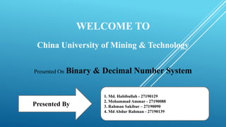 WELCOME TO
China University of Mining & Technology
Presented On Binary & Decimal Number System
Presented By
1. Md. Habibullah - 27190129
2. Mohammad Ammar - 27190088
3. Rahman Sakibur – 27190090
4. Md Abdur Rahman - 27190139
 