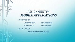 ASSIGNMENT#4
MOBILE APPLICATIONS
SUBMITTED BY:
AMEERA EHSAN G1F17BSCH0002
HADIA IMRAN G1F17BSCH0023
SUBMITTED TO:
PROFESSOR EHTISHAM UL HAQ
 