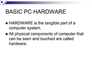 BASIC PC HARDWARE
 HARDWARE is the tangible part of a
computer system.
 All physical components of computer that
can be seen and touched are called
hardware.
 