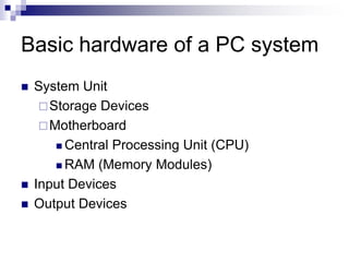 Basic hardware of a PC system
 System Unit
Storage Devices
Motherboard
 Central Processing Unit (CPU)
 RAM (Memory Modules)
 Input Devices
 Output Devices
 