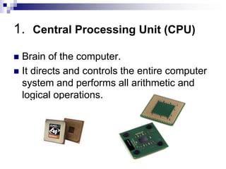 1. Central Processing Unit (CPU)
 Brain of the computer.
 It directs and controls the entire computer
system and performs all arithmetic and
logical operations.
 