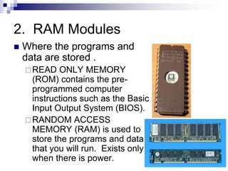 2. RAM Modules
 Where the programs and
data are stored .
READ ONLY MEMORY
(ROM) contains the pre-
programmed computer
instructions such as the Basic
Input Output System (BIOS).
RANDOM ACCESS
MEMORY (RAM) is used to
store the programs and data
that you will run. Exists only
when there is power.
 