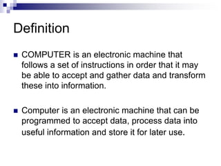  COMPUTER is an electronic machine that
follows a set of instructions in order that it may
be able to accept and gather data and transform
these into information.
 Computer is an electronic machine that can be
programmed to accept data, process data into
useful information and store it for later use.
Definition
 