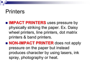 Printers
 IMPACT PRINTERS uses pressure by
physically striking the paper. Ex. Daisy
wheel printers, line printers, dot matrix
printers & band printers.
 NON-IMPACT PRINTER does not apply
pressure on the paper but instead
produces character by using lasers, ink
spray, photography or heat.
 