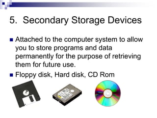 5. Secondary Storage Devices
 Attached to the computer system to allow
you to store programs and data
permanently for the purpose of retrieving
them for future use.
 Floppy disk, Hard disk, CD Rom
 