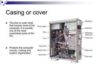 Casing or cover
 The box or outer shell
that houses most of the
computer, it is usually
one of the most
overlooked parts of the
PC.
 Protects the computer
circuits, cooling and
system organization.
 