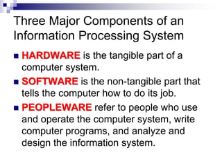 Three Major Components of an
Information Processing System
 HARDWARE is the tangible part of a
computer system.
 SOFTWARE is the non-tangible part that
tells the computer how to do its job.
 PEOPLEWARE refer to people who use
and operate the computer system, write
computer programs, and analyze and
design the information system.
 