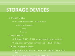 STORAGE DEVICESFloppy Disks3.5-inch disks store 1.44M of dataMust be formattedTrackssectorsHard DisksSpins at 5,400 – 7,200 rpm (revolutions per minute)Can store anywhere between 10G – 250G+ of dataCD’s—Compact DiscsAvailable in a variety of formats—CD-ROM, CD-R, CD-RWA typical CD holds about 650 MB of dataDVD’sAvailable as DVD-ROM, DVD-R, DVD-RWCan hold 4.7 GB of dataZip Drives—high capacity floppy disk drive; has lost popularityZip disks can hold from 100 MB – 250 MB of dataUSB Flash DriveStorage capacity between 32 MB – 4 GB