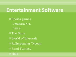 Entertainment SoftwareSports gamesMadden NFLMLBThe SimsWorld of WarcraftRollercoaster TycoonFinal FantasyHaloMystHalf LifeBarbie Fashion Show
