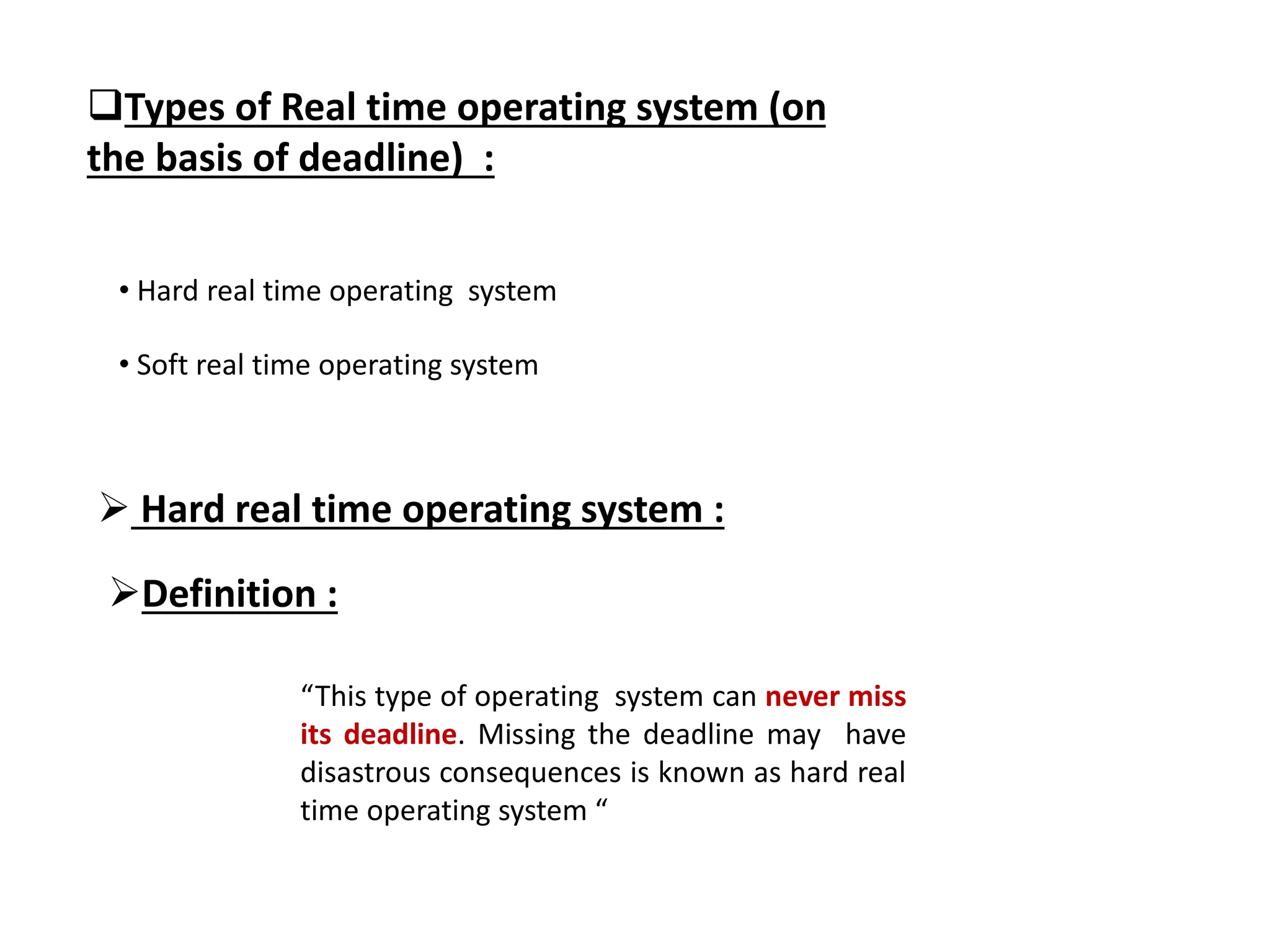 Types of Real time operating system (on
the basis of deadline) :
• Hard real time operating system
• Soft real time operating system
 Hard real time operating system :
“This type of operating system can never miss
its deadline. Missing the deadline may have
disastrous consequences is known as hard real
time operating system “
Definition :
 
