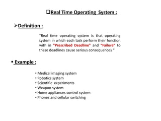 Real Time Operating System :
Definition :
“Real time operating system is that operating
system in which each task perform their function
with in “Prescribed Deadline” and “Failure” to
these deadlines cause serious consequences “
 Example :
• Medical imaging system
• Robotics system
• Scientific experiments
• Weapon system
• Home appliances control system
• Phones and cellular switching
 