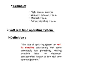  Example:
• Flight control systems
• Weapons defense system
• Medical system
• Railway signaling system
Soft real time operating system :
Definition :
“This type of operating system can miss
its deadline occasionally with some
acceptably low probability. Missing
deadline have no disastrous
consequences known as soft real time
operating system.”
 