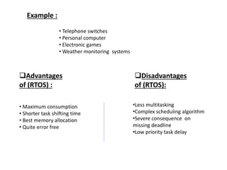 Example :
• Telephone switches
• Personal computer
• Electronic games
• Weather monitoring systems
Advantages
of (RTOS) :
• Maximum consumption
• Shorter task shifting time
• Best memory allocation
• Quite error free
Disadvantages
of (RTOS):
•Less multitasking
•Complex scheduling algorithm
•Severe consequence on
missing deadline
•Low priority task delay
 