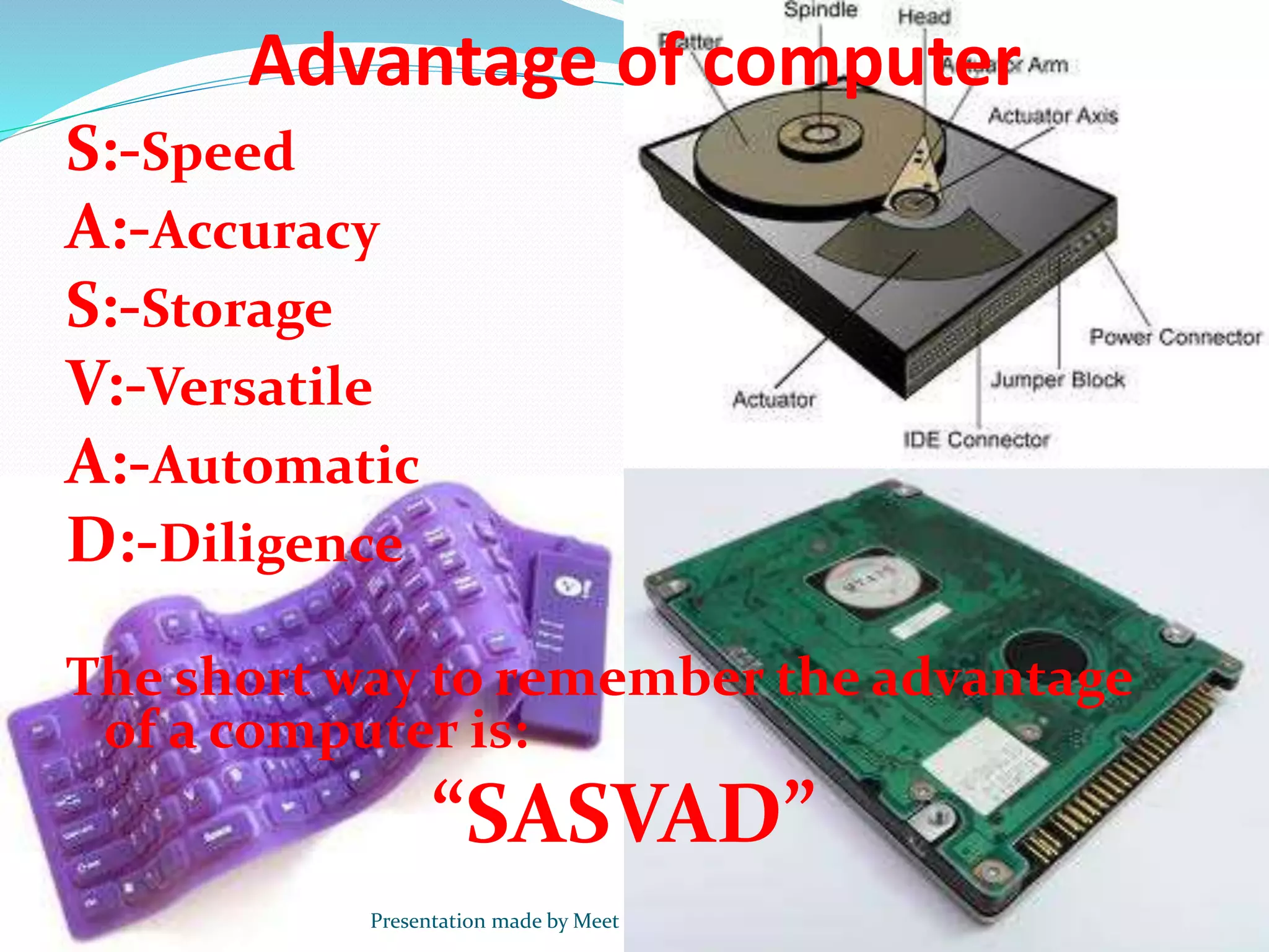 Advantage of computer
S:-Speed
A:-Accuracy
S:-Storage
V:-Versatile
A:-Automatic
D:-Diligence
The short way to remember the advantage
of a computer is:
“SASVAD”
Presentation made by Meet
 