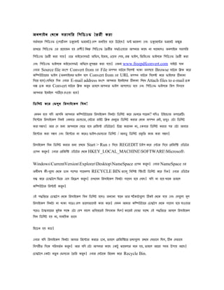 অিলাইি েেেে সরাসির িেিডএি ৈৈরী েরা
েৈভ মােি িেিডএি (েোেটভ েল ডকেমন িরেমট) েেে জিিপে হেে উেঠেে। িন ঝােমলা এেং ডকেমেনর িরেমট অকু ন
রাখেৈ িেিডএি এর পেোজি হে েেেী। িেন িেিডএি ৈৈরীর সিটওেযার আেিার োেে িা োেেেলও অিলাইেি সরাসির
িেিডএি ৈৈরী েরা োে। এেৈ মাইেোাসিট অিিস, ইেমজ, ওেেে েেজ, েহল িাইল, িিিজএি িাইলেে িেিডএি ৈৈরী েরা
এেং িেিডএি িাইলেে মাইেোাসিট অিিেস রোনর েরা োে। এজিয www.freepdfconvert.com সাইেট োি
                                     ু
এোর Source file অংেে Convert from এর File অেেি োটেি িসেলক োো অেসাে Browse োটেি িিে েের
েিিউটােরর িাইল (অিলাইেির িাইল হেল Convert from এর URL অেেি োটেি িসেলক েের িাইেলর িোিা
িেেৈ হেে) েেিখেে িেি এোর E-mail address অংেে আেিার ইেমইেলর িোিা িলেখ Attach files to e-mail েেে
েে েেে েের Convert োটেি িিে েরি ৈাহেল আেিার িাইল আেেলাড হেে এেং িেিডএি িাইলেে িজে িহসােে
                                   ু
আেিার ইেমইেল োিেে েেওো হেে।

িডিলট েের েিলু ি িরসাইেেল িেি!

 েেমি হেে েিে আেিি আেিার েিিউটােরর িরসাইেেল িেিটা িডিলট েের েিলেৈ োেরি? েিেও উইেোাজ অোেরিং
িসেেেম িরসাইেেল িেিই এেমাে েিালার, েেটার রাইট িিে েমিেুৈ িডিলট েরার েোি অেেি েিই, ৈেও এটা িডিলট
                                                                                     ু
েরা সমে। আর েস জিয আেিােে েেেৈ হেে েরিজি এিডটের। িেনা েরেেি িা, এেোর িডিলট েরার ের এটা আোর
িরেোর েরা সমে এেং িরেোর িা েেরও িাইল-েিালার িডিলট / আিডু িডিলট পিৃ িৈ োজ েরা সমে।

িরসাইেেল িেি িডিলট েরার জিয পেেম Start > Run এ িেেে REGEDIT টাইে েের এনার িেেে েরিজিি এিডটর
ওেেি েরি। এোর েরিজিি এিডটর েেেে HKEY_LOCAL_MACHINESOFTWAREMicrosoft
       ু

WindowsCurrentVersionExplorerDesktopNameSpace ওেেি েরি। এোর NameSpace এর
                                                         ু
অধীিস েী-েেুলা েেেে ডাি োেের েযােিলস RECYCLE BIN িযালু িেিেষ িিংি িডিলট েের িেি। এোর এিডটর
েন েের েডিটেে িিের এেস িরেেে েরি। েেখেেি িরসাইেেল িেিটা োেেে হেে েেেে। েিে িা হেে োেে ৈাহেল
                               ু
েিিউটার িরোটভ েরি।
                 ু

এই েিিৈেৈ েডিটে েেেে িরসাইেেল িেি িডিলট হেলও অিযািয সােি ৈার েটভ োটেেুলা িেই েেেে োে এেং েসেেুলা মূল
িরসাইেেল িেিটা িা োো সেেও েেে িােলািােেই োজ েের। েেমি আমার েিিউটাের েডিটে েেেে োেেে হেে োওোর
েেরও টািোেরর কইে লােঞ এটা েেে েহাল ৈিেেেৈই িেেযমাি িেল। োেজই েোঝা োেে এই েিিৈেৈ আসেল িরসাইেেল
িেি িডিলট হে িা, সামিেে িােে

িহেডি হে মাে।

এোর েিে িরসাইেেল িেিটা আোর িরেোর েরেৈ োি, ৈাহেল েরিজিিেৈ ৈেযেেুলা পেেম েেিােে িেল, িে েসিােে
িেেরীৈ িেেে েিরেৈভ ি েরি। আর েিে এটা আেিার োেে এেটু ঝােমলার মেি হে, ৈাহেল আেরা সহজ উোে আেে।
                       ু
েডিটেে এেটা িৈু ি েিালার ৈৈির েরি। এোর েসটােে িরেিম েের Recycle Bin.
                                ু
 
