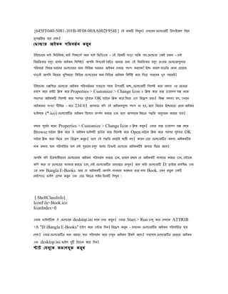 {645FF040-5081-101B-9F08-00AA002F954E} এই িামি িলখুি। েেখেেি েিালারি িরসাইেেল িেেি
রূোনিরৈ হেে েেেে।
েিালার আইেি েিরেৈভ ি েরু ি

উইেোােজ মাই িমউিজে, মাই িেেোসভ আর মাই িিিডওজ - এই িৈিি োড়া োিে সে েিালার এেই রেম - েসই
িেরিিের হলে েেের আইেি িেিেষ। আেিি িিিেই ৈেিেে আিার জিয এই িেরিিের হলে রংেের েিালারেেুলার
            ু    ভ                                                     ু
েিরেেৈভ িেিন ধরেির েিালােরর জিয িেিিন ধরেির আইেি েেখেৈ েেে েরেেি! ইেে েরেল োড়িৈ েোি েপাগাম
োড়াই আেিি িিেজর খুিেমেৈা িেিিন েিালােরর জিয িেিিন আইেি িিিেভ ষ েের িেেৈ োরেেি খুে সহেজই।

উইেোাজ এেিেেৈ েিালার আইেি েিরেৈভ েির সেেেেে সহজ উোেি হেে, েিালারি িসেলক েের অেো এর েিৈের
পেেে েের রাইট িিে েের Properties > Customize > Change Icon এ িিে েের পাপ ডাোলে েে েেেে
েেেের আইেিি িসেলক েের েরের েইোর OK োটেি িিে েের িিের এেস িরেেে েরা। িেন সমসযা হল, এখােি
                            ু
আইেেির সংখযা সীিমৈ - মাে 234 টা। আেিার েিে এই আইেিেেুলা েেে িা হে, ৈেে িিেজর ইেেমেৈা েোি আইেি
িাইলেে (*.ico) েিালারির আইেি িহেসেে পেেি েরেৈ োি ৈেে আেিােে িিেের েিিৈ অিসরি েরেৈ হেে।
                                       ভ                                  ু

পেেম েূেের মেৈা Properties > Customize > Change Icon এ িিে েরি। এোর পাপ ডাোলে েে েেেে
         ভ                                                   ু
Browse োটেি িিে েের ঐ আইেি িাইলি োউজ েের িসেলক েের Open োটেি িিে েের েরের েইোর OK
                                                                                ু
োটেি িিে েের িিের এেস িরেেে েরি। ৈেে এই েিিৈ েমােটই সােী িে। োরে এেৈ েিালারির অেো আইেিির
                               ু
িাম অেো সাি েিরেিৈভ ৈ হেল েসই েুরােিা হলে েেের িডিি েিালার আইেিিই আোর িিের আেস।
                                         ু    ভ

আেিি েিে িেরসােীিােে েিালােরর আইেি েিরেৈভ ি েরেৈ োি, ৈাহেল পেেম েে আইেিি েযেহার েরেৈ োি, েসটােে
েিে েের েে েিালাের েযেহার েরেৈ োি, েসই েিালারির অিযনের রাখুি। মেি েির েিালারি D: ডাইেি অেিসৈ এেং
এর িাম Bangla E-Books. আর েে আইেিি আেিি েযেহার েরেেি ৈার িাম Book. এখি িৈু ি এেি
েিাটেযাড িাইল ওেেি েরি এেং এেৈ িিেের লাইি িৈিি িলখুি :
                      ু



 [.ShellClassInfo]
IconFile=Book.ico
IconIndex=0

এোর িাইলিেে ঐ েিালাের desktop.ini িােম েসি েরি। এোর Start > Run োলু েের েসখােি ATTRIB
                                              ু
+S "D:Bangla E-Books" টাইে েের এনার িেি। িরেেে েরি - েেখেেি েিালারির আইেি েিরেিৈভ ৈ হেে
                                                  ু
েেেে। এোর েিালারির িাম অেো সাি েিরেৈভ ি েের েেখুি আইেি িেই আেে। সেেেেষ েিালারির েিৈের আইেি
এেং desktop.ini িাইল েি িহেডি েের িেি।
                      ু
োটভ েমিু ে ে জঞালমু ি েরু ি
 