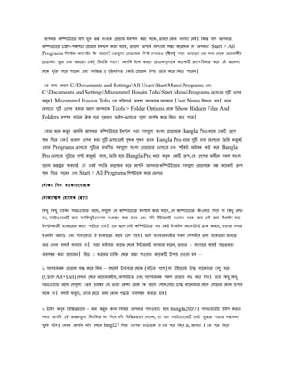 আেিার েিিউটাের েিে খুে অল সংখযে েপাগাম ইিেল েরা োেে, ৈাহেল েোি সমসযা েিই। িেন েিে আেিার
েিিউটাের েিেে-েঞােটা েপাগাম ইিেল েরা োেে, ৈাহেল আেিি িিিেই লকয েেরেেি েে আেিার Start > All
Programs িলেের অেসাটা িে হেেেে? এৈেেুলা েপাগােমর িলে েেখেৈও েিৃষেটু লােে ৈাোড়া এর মধয েেেে পেোজিীে
েপাগামটা খুেজ েের েরেৈও এেটু িররিি লােে। আেিি ইেে েরেল েপাগামেেুলােে েেেেি গেে িেিযস েের এই ঝােমলা
েেেে মিুি েেেৈ োেরি এেং সংিকপ ও েিৃষিিেৈ এেি েপাগাম িলে ৈৈির েের িিেৈ োেরি।

এর জিয পেেম C:Documents and SettingsAll UsersStart MenuPrograms এেং
C:Documents and SettingsMozammel Hosain TohaStart MenuPrograms েিালার েি ওেেি
                                                                           ু
েরি। Mozammel Hosain Toha এর েিরেেৈভ অেেয আেিােে আেিার User Name িলখেৈ হেে। ৈেে
   ু
েিালার েি ওেেি েরার আেে আেিােে Tools > Folder Options েেেে Show Hidden Files And
        ু
Folders অেেি োটেি িিে েের লোেিা িাইল-েিালার েেুলা পেেি েের িিেৈ হেৈ োের।
                            ু                          ভ

এোর মেি েরি আেিি আেিার েিিউটাের ইিেল েরা সেেেুলা োংলা েগাগামেে Bangla Pro িােম এেি গেে
           ু
সাি িেেৈ োি। ৈাহেল ওেেি েরা েি েিালােরই েেে েেে িােে Bangla Pro িােম েি সাে েিালার ৈৈির েরি।
                              ু           ৃ   ৃ                           ু                 ু
এোর Programs েিালার েিেৈ অেিসৈ সেেেুলা োংলা েপাগােমর েিালার এেং েটভ েট আইেি োট েের Bangla
                        ু
Pro েিালার েিেৈ েেে েরি। েযাস, ৈৈির হেে Bangla Pro িােম িৈু ি এেি গে, েে গেের অধীেি সেল োংলা
            ু         ু
পগাম অনিুভ ি োেেে। এই এেই েিিৈ অিসরি েের আেিি আেিার েিিউটােরর সেেেুলা েপাগামেে অল েেেেি গেে
                                   ু
সাি িেেৈ োেরি এেং Start > All Programs িলেটােে েের েিলেৈ

েধঁ া ো িেি হযাোরেেরেে

েমাজােেল েহােসি েোাহা

িেেু িেেু হযািেং সিটওেযার আেে, েসেেুলা েে েিিউটাের ইিেল েরা োেে, েস েিিউটাের েী-েোডভ িেেে ো িেেু েলখা
হে, সিটওেযারি ৈার সেিেেু ই েোেেি সংরকে েের রােখ এেং েিে ইনারেিট সংেোে োেে ৈেে েসই ৈেয ই-েমইল েের
ইিেলোরী হযাোেরর োেে োিেে েেে। এর িেল েসই েিিউটাের েৈ েেউ ই-েমইল অযাোউন েেে েরেে, ৈােের সোর
ই-েমইল আইিড এেং োসওোডভ ঐ হযাোেরর োেে েেল োেে। িেল েযেহারোরীর সেল েোেিীে ৈেয হযাোেরর জািেৈ
আর েোি োধাই োেেে িা। োরা সাইোর েযােি েেেে ইনারেিট েযেহার েেরি, ৈােের এ েযাোের েেেষ সেেৈিৈা
অেলমি েরা পেোজি। িিেে এ ধরেির হযািেং েেেে রকা োওোর েেেেি উোে েেওো হল –

১. সেেহজিে েপাগাম েন েের িিি – পেেমই টািোর েেেে (ঘিড়র োেে) ো উইেোাজ টাি মযােিজার োলু েের
(Ctrl+Alt+Del) েসখাি েেেে অেপােজিীে, অেিরিেৈ এেং সেেহজিে সেল েপাগাম েন েের িেি। ৈেে িেেু িেেু
সিটওেযার আেে েসেেুলা এৈই িেঙর েে, ৈারা েোো েেেে িে িােে েলেে েসটা টাি মযােিজার েেেে েোঝার েোি উোে
োেে িা। েলাই োহুলয, এেের েকেে অিয েোি েিিৈ অেলমি েরেৈ হেে।

২. টাইে েরি িেিকপিােে – মেি েরি েোি িেষেে আেিার োসওোডভ হেে bangla2007। োসওোডভ ি টাইে েরার
          ু                   ু
সমে আেিি এই অকরেেুলা িিেিমৈ িা িলেখ েিে িেিকপিােে েলেখি, ৈা হেল সিটওেযারি েসটা েঝেৈ োরার সমােিা
                                                                                ু
খুেই কীে। েেমি আেিি েিে পেেম bngl27 িলেখ এরের মাউজেে b এর েের িিেে a, আোর l এর েের িিেে
 