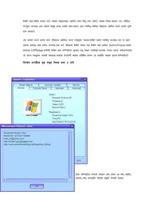 ইিষল েের সিৈযই অোে হে। আমরা মাৈৃ িাষােৈ এেিের সেল িেেু েেখা োেে। অেিে িেেির অিযাস এেং েিরিেৈ
েবেেুলা োংলােৈ েেেখ অেিে িেেু ই েোঝা োেিি পেম পেম। ৈেে সেিেেূ িমিলেে উইেোাজ এেিের োংলা িাসি খুেই
                                                                                              ভ
িাল েলেেেে।

এটা আসেল োংলা িাসি িে। উইেোাজ এেিেেৈ োংলা লযাঙেুেজ েযােেজ ইিষল েরেল সেিেেূ োংলােৈ হেে ো আেে
                  ভ
অিািয িাষােৈ েরা েেেলও োংলােৈ েেৈ িা। উইেোাজ ইিষল েরার েের ইিষল েরা ডাইেি ActiveVision িােমর
েিালাের LIPSetup িাইলি ইিষল েের েিিউটার েুিরাে োলু েরেল সেিেেু ই োংলােৈ োওো োেে। মাইেোাসিেটর
এই োংলা লযাঙেুেজ েযােি আমােের েযেহার উেেোেী েেরেে এিরিষে েমােি এর মােেভ িং েেরেে োোসভ েিিউটাসভ।

িসেেম পোিভ েজ েু ি েরু ি িিজস ৈেয ও েিে




                                                 েোি েিিউটার সিেেভ সাধারে ৈেয েেমি এর িাম, আইিড,
                                                 পেসসর, োভম, অোেরিং িসেেম পিৃ িৈ সিেেভ জািেৈ
 