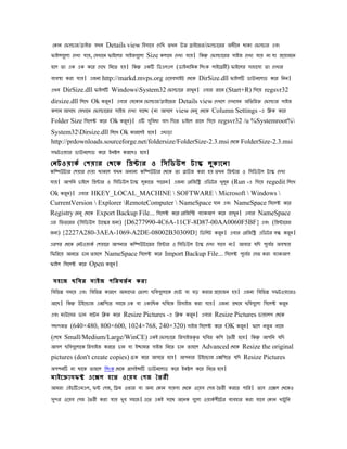 েোি েিালার/ডাইি েখি Details view িহসােে েেিখ ৈখি উি ডাইেির/েিালােরর অধীেি োো েিালার এেং
িাইলেেুলা েেখা োে, েেখােি িাইেলর সাইজেেুলা Size েলােম েেখা োে। িেন েিালােরর সাইজ েেখা োে িা ো পেোজেি
হেল ৈা এে এে েের েেেখ িিেৈ হে। িেন এেি িডএলএল (ডাইিািমে িলংে লাইেেরী) িাইেলর সাহােেয ৈা েেখার
েযেসা েরা োে। এজিয http://markd.mvps.org ওেেেসাইট েেেে DirSize.dll িাইলি ডাউিেলাড েের িিি।
এখি DirSize.dll িাইলি WindowsSystem32 েিালাের রাখুি। এোর রােি (Start+R) িেেে regsvr32
dirsize.dll িলেখ Ok েরি। এোর েেেোি েিালার/ডাইেির Details view েেখেল েেখেেি অিৈিরি েিালার সাইজ
                        ু
েলাম আসেে েেখােি েিালােরর সাইজ েেখা োেে (িা আসেল view েমিু েেেে Column Settings -এ িিে েের
Folder Size িসেলক েের Ok েরি)। এি সিুেধা োে িেেৈ োইেল রােি িেেে regsvr32 /u %Systemroot%
                           ু
System32Dirsize.dll িলেখ Ok োরেলই হেে। এোড়া
http://prdownloads.sourceforge.net/foldersize/FolderSize-2.3.msi েেেে FolderSize-2.3.msi
সিটওেযার ডাউিেলাড েের ইিষল েরেলও হেে।
েিটওোেভ েেোর েেেে িপনার ও িসিডউল টাি লু ে ােিা
েিিউটার েেোর েেো োেেল েখি অিািয েিিউটার েেেে ৈা োউজ েরা হে ৈখি িপনার ও িসিডউল টাি েেখা
োে। আেিি োইেল িপনার ও িসিডউল টাি লোেৈ োেরি। এজিয েরিজিি এিডটর খুলি (Run -এ িেেে regedit িলেখ
                                    ু                                ু
Ok েরি)। এোর HKEY_LOCAL_MACHINE  SOFTWARE  Microsoft  Windows 
     ু
CurrentVersion  Explorer RemoteComputer  NameSpace োি এেং NameSpace িসেলক েের
Registry েমিু েেেে Export Backup File... িসেলক েের েরিজিি েযােআে েের রাখুি। এোর NameSpace
এর িিৈেরর (িসিডউল টােির জিয) {D6277990-4C6A-11CF-8D87-00AA0060F5BF} এেং (িপনােরর
জিয) {2227A280-3AEA-1069-A2DE-08002B30309D} িডিলট েরি। এোর েরিজিি এিডটর েন েরি।
                                                    ু                         ু
এরের েেেে েিটওোেভ েেোের আেিার েিিউটােরর িপনার ও িসিডউল টাি েেখা োেে িা। আোর েিে েূেের অেসাে
                                                                                        ভ
িিিরেে আিেৈ োি ৈাহেল NameSpace িসেলক েের Import Backup File... িসেলক েূেের েসি েরা েযােআে
                                                                              ভ
িাইল িসেলক েের Open েরি।
                      ু

 সহেজ েিের সাইজ েিরেৈভ ি েরা
িেিিন সমেে এেং িেিিন োরেে আমােের েৈালা েিেেেুলােে েোট ো েড় েরার পেোজি হে। এজিয িেিিন সিটওেযারও
আেে। িেন উইেোাজ এেিেেৈ সহেজ এে ো এোিধে েিেেে িরসাইজ েরা োে। এজিয পেেম েিেেেুলা িসেলক েরি
                                                                                          ু
এেং মাউেসর ডাি োটি িিে েের Resize Pictures -এ িিে েরি। এোর Resize Pictures ডাোলে েেেে
                                                     ু
েেেমৈ (640×480, 800×600, 1024×768, 240×320) সাইজ িসেলক েের OK েরি। িেল িৈু ি িােম
                                                                ু
(েেেষ Small/Medium/Large/WinCE) এেই েিালাের িরসাইজেৃ ৈ েিের েিে ৈৈরী হেে। িেন আেিি েিে
আসল েিেেেুলােে িরসাইজ েরেৈ োি ো ইোমৈ সাইজ িিেৈ োি ৈাহেল Advanced েেেে Resize the original
pictures (don't create copies) েেে েের আসেৈ হেে। আেিার উইেোাজ এেিেেৈ েিে Resize Pictures
অেেিি িা োেে ৈাহেল িলংে েেেে োােইনি ডাউিেলাড েের ইিষল েের িিেৈ হেে।
মাইেোাসিফ এেেল হেৈ ওেেে েেজ ৈৈরী
আমরা এইেিএমএল, িন েেজ, িডম ওিার ো অিয েোি োেো েেেে ওেেে েেজ ৈৈরী েরেৈ োির। ৈেে এেেল েেেেও
সের ওেেে েেজ ৈৈরী েরা োে খুে সহেজ। এেৈ এেই সােে অেিে েেুলা ওোেভ েীেটর েযেহার েরা োেে েোি খাটু িি
 ু
 
