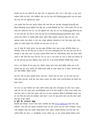েপাগামটা োলু েের এেৈ েেোাল+িি েপস েরি অেো এর েমিোর েেেে এিডট > েেে এ িিে েরি। এর িেল এখােি
                                     ু            ু                           ু
েডিটেের েিেটা েেখা োেে। এোর িাইলিেে এেটা িাম িেেে (মেি েির Desktop.jpg) েডিটে োড়া অিয েেেোি
সােি (মেি েির মাই ডকেমনেস) েসি েরি।
                                 ু

এোর েডিটেে িিের িেেে েখালা জােোে মাউেজর রাইট োটি িিে েের পাপ েমির Arrange Icons By েেেে
                                                                   ু
Show Desktop Icons আইেটেমর উের িিে েের এর োেের িেিেহি ৈু েল িেি। এরিেল েডিটে খািল হেে োেে
অোভত েোি আইেি েেখা োেে িা। এখি মাই ডকেমনস েেেে এেটু আেে েসি েরা Desktop.jpg িাইলটা োলু েের
এর উের রাইট িিে েের পাপ ডে ডাউি েমিু েেেে Set As Desktop Background িসেলক েরি। এরিেল
                                                                            ু
আেিার েৈালা আইেি সহ েডিটেের েিেি েৈভ মাি আইেি িেহীি েডিটেের ওোলেেোর িহেসেে েসট হেে। িেল
পেৃ ৈেেক েডিটেে েোি আইেি িা োো সেেও সেেেুলা আইেিেে েোসােিই েেখা োেে। িেন েেেহৈু েসেেুলা আসেল
আইেি িে, োেজই েসেেুলার উের েৈই িিে েরা েহাে, েোি লাি হেে িা।

এখি এই েিিৈ েিে আেিি আেিার এমি েোি েনু র েিিউটাের পেোে েেরি, েে িৈু ি েিিউটার িেেিেে এেং
েিিউটার সিেেভ খুে েেিে িেেু জােি িা, ৈাহেল েস েখি েেখেে আইেিেেুলােৈ িিে েরা সেেও েোি োজ হেে িা,
সিােৈই েস এেটু ঘােেড় োেে। ৈার ঘােেড় োওোেে িিিিৈ েরার জিয আেিি টািোরও িহেডি েের রাখেৈ োেরি।
এরিেল েস োটভ োটেি িিে েেরও েোি সাড়া োেে িা। িেল েস এৈই িািভ াস হেে েড়েে েে, সমেৈ ৈার উইেোাজ েী
েপস েের োটভ েমিু োলু েরার আইিডোও মাোে আসেে িা। েস েধু োরোর েিিউটার িরোটভ ই েরেৈ োেেে।
                                                       ু

অেেয েস েিে উইেোাজ েী েপস েরেৈ োেও েসটােেও অেেেজা েরার েযেসা আেে। েরিজিি এিডটর েেেে এই েী
িডজযােল েের রাখা োে। আেিারা েিে েিিৈটা জািেৈ আগহী হি, ৈাহেল মনেেযর ঘের ৈা িলখুি। আেিােের মনেয
েেেল আিম েরেৈতেৈ েিিৈটা সংেোজি

েের িেে। োটভ োলু েরার আেরেি উোেও অেেয আেে - েেোাল+এেিে েপস েরা। এটা েন েরার সহজ েোি
েিিৈ আমার জািা েিই। আেিি ইেে েরেল ঝােমলা এড়ােিার জিয েেোাল েযােিল েেেে েী-েোডভ টাই আি ইিেল েের
রাখেৈ োেরি।

আো েরা োে, এেেুলা িেঠাে িােে েরেৈ োরেলই আেিার েনু র অেসা োিহ মধসূেি হেে োেে। আর েস মহেৈভ
                                                                   ু                     ু
আেিি েিে ৈার োেে োেেি, ৈাহেল ৈার েিিউটােরর অেসা েে িে রেম েোেিীে েস সিেেভ এেোো েলেোর িেেে
মড়ার উের খাড়ার ঘা েিসেে িেেৈ োেরি। োইেল ৈার এই জঘিয োরিরমযান িেিেষ (!) েিিউটারি আেিার োেে
েম োেম িেিো েের েিলার জিয পেরািেৈও েরেৈ োেরি! :-) ৈেে োই েরি, েেোরা মেির েঃেখ েেঁ েে েিলার আেেই
                                                              ু               ু
আো েির সে খুেল েলেেি।
ৈ খু ি ে িে এসএমএস েরু ি
ইনারেিট েেেে িেিামূেলয এসএমএস েরার অেিে ওেেেসাইট আেে িেন www.wadja.com ৈােের েেেে এেটু
েযািৈোম। এখােি েেেে েোি পোেরর োধযোধেৈা োড়াে েৈ খুিে এসএমএস েরা োেে েেেোি অোেরটের। এোড়াও
এখােি েরিজেিেি েরেৈ েোি েমাোইল িমেরর পেোজি হেিা। েধমাে ই-েমইেলর িোিােৈ আসা িলংেে িিে েের
                                                     ু ু
এোউন এেিি েরা োেে। ১১৭ েযােরকটােরর এসএমএস োঠােিা োেে এর সােে আেিার পিাইেলর িোিাও োেে।
 