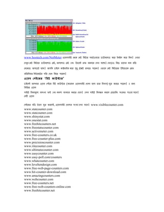 www.hootech.com/NetMeter ওেেেসাইট েেেে েিট িমটার সিটওেযার ডাউিেলাড েের ইিষল েের িিি। এোর
েেখুি েিট িমটাের ডাউিেলাড েরট, আেেলাড েরট এেং উিেই গাি আোের েেখা োেে। এোড়াও িিেে ৈােের মাি পিৈ
েসেেেো আেেডট হেে। আেিি োইেল োষমাইজ েের েধু েটেট রাখেৈ োেরি। এিােে েিট িমটােরর উইেোােে েরেখ
                                          ু
পিৈিিেৈ ইনােিেটর েিৈ েেেখ িিেৈ োেরি।
ওেেে েেইেজর ‘িহট োউনার'
োইেলই আেিার ওেেে েেইেজ িহট োউনার (েৈজি ওেেেসাইট েখালা হেলা ৈার িহসাে) েি েরেৈ োেরি। এ জিয
                                                                         ু
িেিিন ওেেে
সাইেট িেিামূেলয অসংখয িন এেং িেো েযেহার েরেৈ েেেে। এসে সাইেট িিেনি েরেল েপাগািমং সংেেৈ োওো োেে।
েসি ওেেে

েেইেজর েিড টযােে েি েরেলই, ওেেেসাইট েখালার সংখযা েেখা োেে। www.visiblecounter.com
                  ু
www.statcounter.com
www.statcounter.com
www.shinystat.com
www.onestat.com
www.freehitcounters.net
www.freestatscounter.com
www.activemeter.com
www.free-counters.co.uk
www.free-counter-plus.com
www.precisioncounter.com
www.ritecounter.com
www.ultimatecounter.com
www.easycounter.com
www.easy-poll.com/counters
www.whatcounter.com
www.leveltendesign.com
www.free-web-page-counters.com
www.hit-counter-download.com
www.amazingcounters.com
www.webcounter.com
www.free-counters.net
www.free-web-counters-online.com
www.freehitcounter.net
 
