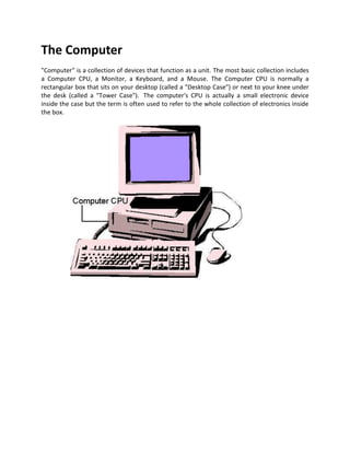 The Computer 
Computer
 is a collection of devices that function as a unit. The most basic collection includes a Computer CPU, a Monitor, a Keyboard, and a Mouse. The Computer CPU is normally a rectangular box that sits on your desktop (called a 
Desktop Case
) or next to your knee under the desk (called a 
Tower Case
).  The computer's CPU is actually a small electronic device inside the case but the term is often used to refer to the whole collection of electronics inside the box.                        Processors (CPU) A Central Processing Unit (CPU) or processor is an electronic circuit that can execute computer programs, which are actually sets of instructions. This term has been in use in the computer industry at least since the early 1960s (Weik 2007). The form, design and implementation of CPUs have changed dramatically since the earliest examples, but their fundamental operation remains much the same. Early CPUs were custom-designed as a part of a larger, sometimes one-of-a-kind, computer. However, this costly method of designing custom CPUs for a particular application has largely given way to the development of mass-produced processors that are made for one or many purposes. This standardization trend generally began in the era of discrete transistor mainframes and minicomputers and has rapidly accelerated with the popularization of the integrated circuit (IC). The IC has allowed increasingly complex CPUs to be designed and manufactured to tolerances on the order of nanometers. Both the miniaturization and standardization of CPUs have increased the presence of these digital devices in modern life far beyond the limited application of dedicated computing machines. Modern microprocessors appear in everything from automobiles to cell phones and children's toys. A processor is the logic circuitry that responds to and processes the basic instructions that drives a computer. The Processor, also called the CPU, is the brain of the PC. It performs all general computing tasks and coordinates tasks done by memory, video, disk storage, and other system components. The CPU is a very complex chip that resides directly on the motherboard of most PCs, but may instead reside on a daughter card that connects to the motherboard via a dedicated specialized slot.  The term processor has generally replaced the term central processing unit (CPU). The processor in a personal computer or embedded in small devices is often called a microprocessor.  The most powerful microprocessor chip in your computer is the CPU. For example the Intel Pentium chip handles the central management functions of a high-powered PC. Intel's newest Hyper-Threading (technology that allows the CPU to process two separate threads of data simultaneously) CPU supports a 1 megabyte on-board L2 cache (the on-board cache functions as a buffer to feed data to the CPU at a faster rate).  The speed of the CPU is measured in Gigahertz (billions of cycles per second). For many years only single-core processors containing one processing unit were available. However over the last few years dual-core processors that contain two identical processing units and quad-core processors that contain four identical processing units have become available from AMD and Intel. AMD also provide triple-core processors that have three processing cores. The manufacturer of a particular model of processor sets it to run at a particular speed, which is really the frequency (measured in gigahertz in modern processors) that it operates at. The higher the frequency (1GHz, 2GHz, 2.5GHz, 3.0GHz, etc.) the faster the processor can process data. Note that the design is also an important factor in how fast a particular make/model of processor processes data. However, most processors can be over clocked to run faster than the manufacturer's setting allows. The amount of speed/frequency overhead that a particular processor has depends on several factors. Graphics processing unit A graphics processing unit or GPU (also occasionally called visual processing unit or VPU) is a specialized processor that offloads 3D graphics rendering from the microprocessor. It is used in embedded systems, mobile phones, personal computers, workstations, and game consoles. Modern GPUs are very efficient at manipulating computer graphics, and their highly parallel structure makes them more effective than general-purpose CPUs for a range of complex algorithms. In a personal computer, a GPU can be present on a video card, or it can be on the motherboard. More than 90% of new desktop and notebook computers have integrated GPUs, which are usually far less powerful than those on a dedicated video card. Computer Processor: What is it? A computer processor analyzes data and controls data flow in a computer. Also called the central processing unit (CPU), it is considered the brain of the computer because it performs the actual data processing. Its speed is measured in gigahertz (GHz), with common speeds ranging from 2.6 to 3.66 GHz. It comes in a small microchip and fits into a socket on the motherboard.Computer processors are responsible for analyzing data and controlling how data flows in a computer. Also known as the central processing unit or the CPU, they are considered to the brains of a computer since they perform the actual data processing, with speeds that normally run between 2.6 to 3.66 Ghz (gigahertz). Computer processors are in the form of small microchips and fit into sockets in motherboards. A microprocessor is a computer processor on a microchip. It's sometimes called a logic chip. It is the 
engine
 that goes into motion when you turn your computer on. A microprocessor is designed to perform arithmetic and logic operations that make use of small number-holding areas called registers. Typical microprocessor operations include adding, subtracting, comparing two numbers, and fetching numbers from one area to another. These operations are the result of a set of instructions that are part of the microprocessor design. When the computer is turned on, the microprocessor is designed to get the first instruction from the basic input/output system (BIOS) that comes with the computer as part of its memory. After that, either the BIOS, or the operating system that BIOS loads into computer memory, or an application program is 
driving
 the microprocessor, giving it instructions to perform. The CPU (Processor) is the brain of every computer. Every calculation and process made by a computer is executed by the CPU. The processor performs calculations by using bits (definition of bit), which can have a value of 1 or 0. The most common processor is 32-bit, but 64-bit processors are becoming more popular in newer computers. You can read here what's different between 64 & 32 bit processors. Moore's Law from 1965 predicts that processing power should double every 18 months, but was revised in 1975 to every 2 years. This prediction was made on the basis that the circuitry, resistors, and other processor parts are being made smaller and smaller.  Currently, an average CPU can have processing speeds from about 2.0 GHz to 3.4 GHz, with the manufacturers fast approaching the 4.0 GHz mark.  Processing characteristics and functions: -Machine cycle time An instruction cycle' (also called fetch-and-execute cycle, fetch-decode-execute cycle, and FDX) is the time period during which a computer processes a machine language instruction from its memory or the sequence of actions that the central processing unit (CPU) performs to execute each machine code instruction in a program. The name fetch-and-execute cycle is commonly used. The instruction must be fetched from main memory, and then executed by the CPU. This is fundamentally how a computer operates, with its CPU reading and executing a series of instructions written in its machine language. From this arise all functions of a computer familiar from the user's end. The execution of a process takes place during a machine cycle. Machine cycle time is measured in microseconds or nanoseconds and Pico seconds. Machine cycle time can also be measured as how many instructions can be executed in a second. -Clock speed Clock speed is a measure of how quickly a computer completes basic computations and operations. It is measured as a frequency in hertz, and most commonly refers to the speed of the computer's CPU, or Central Processing Unit. Since the frequency most clock speed measures is very high, the terms megahertz and gigahertz are used. A megahertz is one-million cycles per second, while a gigahertz is one-billion cycles per second. So a computer with a clock speed of 800MHz is running 800,000,000 cycles per second, while a 2.4GHz computer is running 2,400,000,000 cycles per second. The CPU produces electronic pulses at a predetermined rate, called clock speed, which affects the machine cycle time. The control unit executes the microcode in accordance with the electronic cycle or pulses of the CPU clock. Each microcode instruction takes the same time as the interval between pulses; the faster each microcode instruction can be executed. Clock speed is often measured in megahertz. A hertz is one cycle or pulse per second. -Word length The word length is the number of bits the CPU can process per second. Early CPUs were 4 bits /sec, but now we have 8, 16 and 32 bit machines. -Bus line width Data is transferred from CPU to other systems components via the Bus lines (wires). The number of bits a bus line can transfer at any one time is known as bus line width. All these factors, clock speed, cycle time, word length and bus line speed contribute to the speed of the CPU. MULTIPROCESSING Simultaneous processing with two or more processors in one computer or two or more computers processing together. When two or more computers are used, they are tied together with a high-speed channel and share the general workload between them. If one fails, the other takes over. Multiprocessing is also accomplished in special-purpose computers, such as array processors, which provide concurrent processing on sets of data. All computers perform simultaneous functions, such as executing instructions while reading from an input device and writing to an output device. CPUs can also execute multiple instructions simultaneously from a single stream of instructions. However, multiprocessing refers specifically to the concurrent execution of two or more independent streams of instructions. PARALLEL PROCESSING The simultaneous use of more than one CPU or processor core to execute a program or multiple computational threads. Ideally, parallel processing makes programs run faster because there are more engines (CPUs or cores) running it. In practice, it is often difficult to divide a program in such a way that separate CPUs or cores can execute different portions without interfering with each other. Most computers have just one CPU, but some models have several, and multi-core processor chips are becoming the norm. There are even computers with thousands of CPUs. With single-CPU, single-core computers, it is possible to perform parallel processing by connecting the computers in a network. However, this type of parallel processing requires very sophisticated software called distributed processing software. Note that parallel processing differs from multitasking, in which a CPU provides the illusion of simultaneously executing instructions from multiple different programs by rapidly switching between them, or 
interleaving
 their instructions. Parallel processing is also called parallel computing. In the quest of cheaper computing alternatives parallel processing provides a viable option. The idle time of processor cycles across network can be used effectively by sophisticated distributed computing software. Processor ComponentsModern processors have the following internal components: -Execution unitthe core of the CPU, the execution unit processes instructions.-Branch predictor the branch predictor attempts to guess where the program will jump (or branch) next, allowing the prefect and decode unit to retrieve instructions and data in advance so that they will already be available when the CPU requests them.-Floating point unit the floating point unit (FPU) is a specialized logic unit optimized to perform non integer calculations much faster than the general purpose logic unit can perform them. -Primary cachealso called Level 1 or L1 cache, primary cache is a small amount of very fast memory that allows the CPU to retrieve data immediately, rather than waiting for slower main memory to respond. See Chapter 5 for more information about cache memory.-Bus interfaces Bus interfaces are the pathways that connect the processor to memory and other components. For example, modern processors connect to the chipset Northbridge via a dedicated bus called the front side bus (FSB) or host bus. -Processor Speed the processor clock coordinates all CPU and memory operations by periodically generating a time reference signal called a clock cycle or tick. Clock frequency is specified in megahertz (MHz), which specifies millions of ticks per second, or gigahertz (GHz), which specifies billions of ticks per second. Clock speed determines how fast instructions execute. Some instructions require one tick, others multiple ticks, and some processors execute multiple instructions during one tick. The number of ticks per instruction varies according to processor architecture, its instruction set, and the specific instruction. Complex Instruction Set Computer (CISC) processors use complex instructions. Each requires many clock cycles to execute, but accomplishes a lot of work. Reduced Instruction Set Computer (RISC) processors use fewer, simpler instructions. Each takes few ticks but accomplishes relatively little work.These differences in efficiency mean that one CPU cannot be directly compared to another purely on the basis of clock speed. For example, an AMD Athlon XP 3000+, which actually runs at 2.167 GHz, may be faster than an Intel Pentium 4 running at 3.06 GHz, depending on the application. The comparison is complicated because different CPUs have different strengths and weaknesses. For example, the Athlon is generally faster than the Pentium 4 clock for clock on both integer and floating-point operations (that is, it does more work per CPU tick), but the Pentium 4 has an extended instruction set that may allow it to run optimized software literally twice as fast as the Athlon. The only safe use of direct clock speed comparisons is within a single family. A 1.2 GHz Tualatin-core Pentium III, for example, is roughly 20% faster than a 1.0 GHz Tualatin-core Pentium III, but even there the relationship is not absolutely linear. And a 1.2 GHz Tualatin-core Pentium III is more than 20% faster than a 1.0 GHz Pentium III that uses the older Coppermine core. Also, even within a family, processors with similar names may differ substantially internally. Kinds of Computer Processors Intel® computer processor The Intel computer processor is exclusively designed by Intel. Its latest and most popular models include Intel® Pentium® 4 processor, Intel® Pentium® 4 processor with HT Technology, and Intel® Celeron® processor. The Intel® Pentium® 4 processor is a powerful processor that can handle demanding applications such as DVD authoring, 3D gaming, and other multimedia applications. The Intel® Pentium® 4 processor with Hyper-Threading (HT) Technology is designed for running multiple applications simultaneously with a fast and efficient and response. The Intel® Celeron® processor is compatible with almost all leading computer hardware and software brands.AMD computer processor The AMD computer processor is exclusively made by Advanced Micro Devices, Inc. (AMD). It provides excellent performance and value. It is compatible with most off-the-shelf computer programs and applications. Some AMD Computer Processors are programmed with built-in anti-virus protection. Its most popular models are AMD Athlon™ XP and AMD Athlon™ 64. The AMD Athlon™ XP processor provides outstanding performance by enhancing Windows® XP applications with intense and lifelike images and graphics. The AMD Athlon™ 64 processor is designed for more advanced computers especially those with 64-bit programs. It allows the execution of complex software and games. AMD Processors     The AMD computer processor is exclusively made by Advanced Micro Devices, Inc. (AMD). It provides excellent performance and value. It is compatible with most off-the-shelf computer programs and applications. Some AMD Computer Processors are programmed with built-in anti-virus protection. Its most popular models are AMD Athlon™ XP and AMD Athlon™ 64. The AMD Athlon™ XP processor provides outstanding performance by enhancing Windows® XP applications with intense and lifelike images and graphics. The AMD Athlon™ 64 processor is designed for more advanced computers especially those with 64-bit programs. It allows the execution of complex software and games. Advanced Micro Devices Headquarters, 1 AMD Place, Sunnyvale. AMD's Canadian headquarters, based in Markham. The History of AMD Advanced Micro Devices, Inc. is an American based company operating out of Sunnyvale, California. The company, which has now spanned three decades, first began operation in 1969.  The company has specialized in developing products such as computer processors, microprocessors and motherboard chipsets. They also have graphics processors, and embedded processors that are required for all types of computer systems such as business and personal computers, handheld devices and game consoles.  AMD, founded by Jerry Sanders and Edwin Turney has grown to become the second largest global supplier of microprocessors and the third largest supplier of the world’s graphics processing units. The company began its impressive rise as the producer of logic chips. The year 1975 proved to be quite productive in that the company began to produce RAM chips, introduced a clone of the Intel 8080 microprocessor, designed bit slice processors elements and attempted the diversification into audio devices and graphics.  The ‘80’s proved to be quite an impressive decade in the history of Advanced Micro Devices, Inc.  In 1984 AMD was considered listed as one of the “100 Best Companies to Work for in the U.S”. And in 1985 it was listed for the first time as a Fortune 500 company. In 1986, due to AMD’s quality and innovation, the company secured a major manufacturing contract with Commodore Business Machines agreeing to supply 7000 chips a week. The year 1987 found the company entering the programmable logic business when they acquired Monolithic Memories, Inc.  AMD announced a merger with ATI Technologies in 2006, which brought together the supplier of microprocessors and the company that released the first 3D graphic chip. They were the first company to release products supporting the Accelerated Graphics Port and in 1998 ATI had shipped ten million AGP chips.  After the merger, AMD began to restructure some of the combined products. Products such as the Imageon, which is for handheld devices and mobile phones and the Xilleon, which is for digital television sets, were rebranded with the AMD brand. However, some products such as chipsets used for Intel processors and a Radeon graphics line retained the ATI brand. The main focus of the company has always been marked by their commitment to finding new and innovative products that are truly beneficial to the people who use them. It has always been about the customer, the customer needs are always placed above the growth of technology strictly for the sake of technology. Of course, it does not hurt that the new technology they are developing is growing by leaps and bounds and providing the customer with computer graphics and systems that are getting better and running faster all the time. The focus on customer satisfaction is just one of the factors which have helped AMD to be the mainstay in global technology. While the company does not choose to divulge information about any new products of plans, it does continue to host the annual Technology Analyst Days. The event, which is held mid year is focused on upcoming trends in technologies. They also have an end of the year event called Financial Analyst Day, which is devoted to discussing how well the company performed financially the previous year. And they also support publications and newsletters related to processors and other business solutions. Advanced Micro Devices has been and continues to be a successful, innovative company contributing much to the international world of technology. AMD chipsets Before the launch of Athlon 64 processors in 2003, AMD designed chipsets for their processors spanning the K6 and K7 processor generations. The chipsets include the AMD-640, AMD-751 and the AMD-761 chipsets. The situation changed in 2003 with the release of Athlon 64 processors, and AMD chose not to further design its own chipsets for its desktop processors while opening the desktop platform to allow other firms to design chipsets. This is the 
Open Platform ATI, VIA and SiS developing their own chipset for Athlon 64 processors and later Athlon 64 X2 and Athlon 64 FX processors, including the Quad FX platform chipset from Nvidia. The initiative went further with the release of Opteron server processors as AMD stopped the design of server chipsets in 2004 after releasing the AMD-8111 chipset, and again opened the server platform for firms to develop chipsets for Opteron processors. As of today, Nvidia and Broadcom are the sole designing firms of server chipsets for Opteron processors. AMD will also return to the server chipsets market with the next-generation AMD 800S series server chipsets, scheduled to be released in 2009 timeframe. Embedded systems For the past couple of years AMD has been introducing 64-bit processors into its embedded product line starting with the AMD Opteron processor. In 2006 AMD added the AMD Athlon, AMD Turion and Mobile AMD Sempron processors to its embedded product line. Leveraging the same 64-bit instruction set and Direct Connect Architecture as the AMD Opteron but at lower power levels, these processors were well suited to a variety of traditional embedded applications. Throughout 2007 and into 2008 AMD has continued to add both single-core Mobile AMD Sempron and AMD Athlon processors and dual-core AMD Athlon X2 and AMD Turion processors to its embedded product line and now offers embedded 64-bit solutions starting with 8W TDP Mobile AMD Sempron and AMD Athlon processors for fan-less designs up to multi-processor systems leveraging multi-core AMD Opteron processors all supporting longer than standard availability. AMD Flash technology While less visible to the general public than its CPU business, AMD is also a global leader in flash memory. In 1993, AMD established a 50-50 partnership with Fujitsu called FASL, and merged into a new company called FASL LLC in 2003. The joint venture firm went public under ticker symbol SPSN in December 2005, with AMD shares drop to 37%. AMD no longer directly participates in the Flash memory devices market now as AMD entered into a non-competition agreement, as of December 21, 2005, with Fujitsu and Spansion, pursuant to which it agreed not to directly or indirectly engage in a business that manufactures or supplies standalone semiconductor devices (including single chip, multiple chip or system devices) containing only Flash memory. AMD Mobile platforms AMD started a platform in 2003 aimed at mobile computing, but, with fewer advertisements and promotional schemes, very little was known about the platform. The platform used mobile Sempron processors. As part of the 
Better by design
 initiative, the open mobile platform, announced that in  February 2007, comes Turion 64 X2, and consists of three major components: an AMD processor, graphics from either Nvirdia or ATI Technologies which also includes integrated graphics (IGP), and wireless connectivity solutions from Atheros, Broadcom, Marvell, Qualcomm or Realtek. The Puma platform and Turion Ultra processor was released on June 4, 2008. In the future, AMD plans quad-core processors with 3D graphics capabilities (Fusion) to be launched in 2009 as the Eagle platform. AMD processors Discontinued  Am2900 · Am29000 · Am9080 · Am286 · Am386 · Am486 · Am5x86 · K5 · K6 · K6-2 · K6-III · Duron · Athlon · Mobile Athlon 64 · Alchemy Current  Geode · Sempron · Athlon 64 (Athlon Neo) · Athlon X2 · Phenom (Phenom II) · Athlon II  · Turion · Opteron Future  Fusion (Bulldozer · Bobcat) The future The future is here. Newer ARM processors exist, but they are 32 bit devices.This means, basically, that RISC OS won't run on them until all of RISC OS is modified to be 32 bit safe. As long as BASIC is patched, a reasonable software base will exist. However all C programs will need to be recompiled. All relocatable modules will need to be altered. And pretty much all assembler code will need to be repaired. In cases where source isn't available (ie, anything written by Computer Concepts), it will be a tedious slog.It is truly one of the situations that could make or break the platform.  I feel, as long as a basic C compiler/linker is made FREELY available, then we should go for it. It need not be a 'good' compiler, as long as it will be a drop-in replacement for Norcroft CC version 4 or 5. Why this? Because RISC OS depends upon enthusiasts to create software, instead of big corporations. And without inexpensive reasonable tools, they might decide it is too much to bother with converting their software, so may decide to leave RISC OS and code for another platform.  I, personally, would happily download a freebie compiler/linker and convert much of my own code. It isn't plain sailing for us - think of all of the library code that needs to be checked. It will be difficult enough to obtain a 32 bit machine to check the code works correctly, never mind all the other pitfalls. Asking us for a grand to support the platform is only going to turn us away in droves. Heck, I'm still using ARM 2 and ARM 3 systems. Some of us smaller coders won't be able to afford such a radical upgrade. And that will be VERY BAD for the platform. Look how many people use the FREE user-created Internet suite in preference to commercial alternatives. Look at all of the support code available on Arcade BBS. Much of that will probably go, yes. But would a platform trying to re-establish itself really want to say goodbye to the rest?I don't claim my code is wonderful, but if only one person besides myself makes good use of it - then it has been worth it.  IBM HAS RECENTLY LAUNCHED THE WORLD'S FASTEST COMPUTER processor chip called the dual-core POWER6 in India. With this launch, the company's System p570, which the company claims to be the world's most powerful midrange consolidation machine, and blade Center JS22 servers, both powered by this new chip, would be available in the country. According to Morgan Stanley, energy used to power and cool today's data centers represents 44 per cent of the centre's total cost of ownership - and for a company of any size today, a 50 per cent saving is huge. In 2007, $10 billion has been spent on data centre energy requirements worldwide, and IDC predicts that power and cooling spend in the data centre will grow eight times the rate of hardware spend. For the cost conscious Indian companies, virtualization and adoption of green technologies is the ideal solution. The new chip at 4.7 GHZ, is twice as fast as its predecessor, but uses nearly the same amount of electricity to run and cooL This means custom¬ers can use the new processor to either increase their performance by 100 per cent or cut their power consumption by 50 per cent, said Manish Gupta who heads the research Lab at IBM. On the card itself, you can't help noticing the presence of a big E-MU processor called E-DSP, which is a special version of the processor used in top-of-the-line E-MU and Creative brand products. This DSP can perform many types of sound processing without calling on your computer's CPU, thus avoiding overloading it. It's accompanied by a specific FGPA also from E-MU. Analog/digital conversion is handled by a well-known component, the TI Burr-Brown PCM1804, which is a delta/sigma stereo converter operating in 24 bits up to 192 kHz. Conversion in the other direction (digital/analog) uses an AKM AK4395, which is also a delta/sigma stereo converter operating in 24 bits up to 192 kHz. Note that the two converters can function at 192 kHz, whereas the card itself is limited to 96 kHz. True, that frequency is quite sufficient in practice - except for reading certain DVD Audios, but then that's not the purpose of the 0404. An Inside Look at a Computer  This is a Motherboard of a 386 PC. The thing in the middle that says 
intel
 is the CPU. CPU stands for 
Central Processor Unit
. It is really the brains of the computer. This is where all the adding, subtracting, dividing and multiplying takes place. Examples of CPUs are Intel's Pentium and now Pentium II. On the Mac side you have the new G3 chip or Motorola 604E. Each chip operates at a certain clock speed measured in megahertz or Mhz. This is how fast the chip can perform a single operation. Amd Athlon Processors History began with the original Athlon Classic, which is the first seventh-generation x86 processor and since it is the first, it remained to be the first performance lead over Intel for a couple of years. It showed a lot of promise as it showed superior performance compared to the Pentium 3 which was the champion at that time. The second generation Athlon called The Thunderbird came along in year 2000. It had a speed ranging from 600 to 1400 MHz. AMD replaced the 512 KiB external reduced speed cache used by the Athlon Classic with 256 KiB of on-chip, full speed exclusive cache. The Thunderbird at this time, won over rival Pentium 3 but AMD did not stop there. AMD released The Palomino or the Athlon XP. XP meaning 
Extreme Performance
. Then AMD released The Thunderbird which is at 1.8 GHz. Then the fifth generation Athlon came along, Barton core processors, running at the same speed as the Thoroughbred predecessors. Finally, the Mobile Athlon XP was introduced. It has lower power consumption, and lower heat production which is basically used for the notebook. AMD is not stopping and is still continuing to improve its processors as to beat it's rival Intel. See cpu-lab.com for more details on the AMD Processor. AMD ex CEO Jerry Sanders vision was to create a 
virtual gorilla
 that would equip AMD to compete with Intel. A couple of years later, AMD released Athlon K7 processor. AMD got lots of benefits working with Motorola as AMD was able to refine copper interconnect manufacturing to the production stage one year earlier than Intel. 