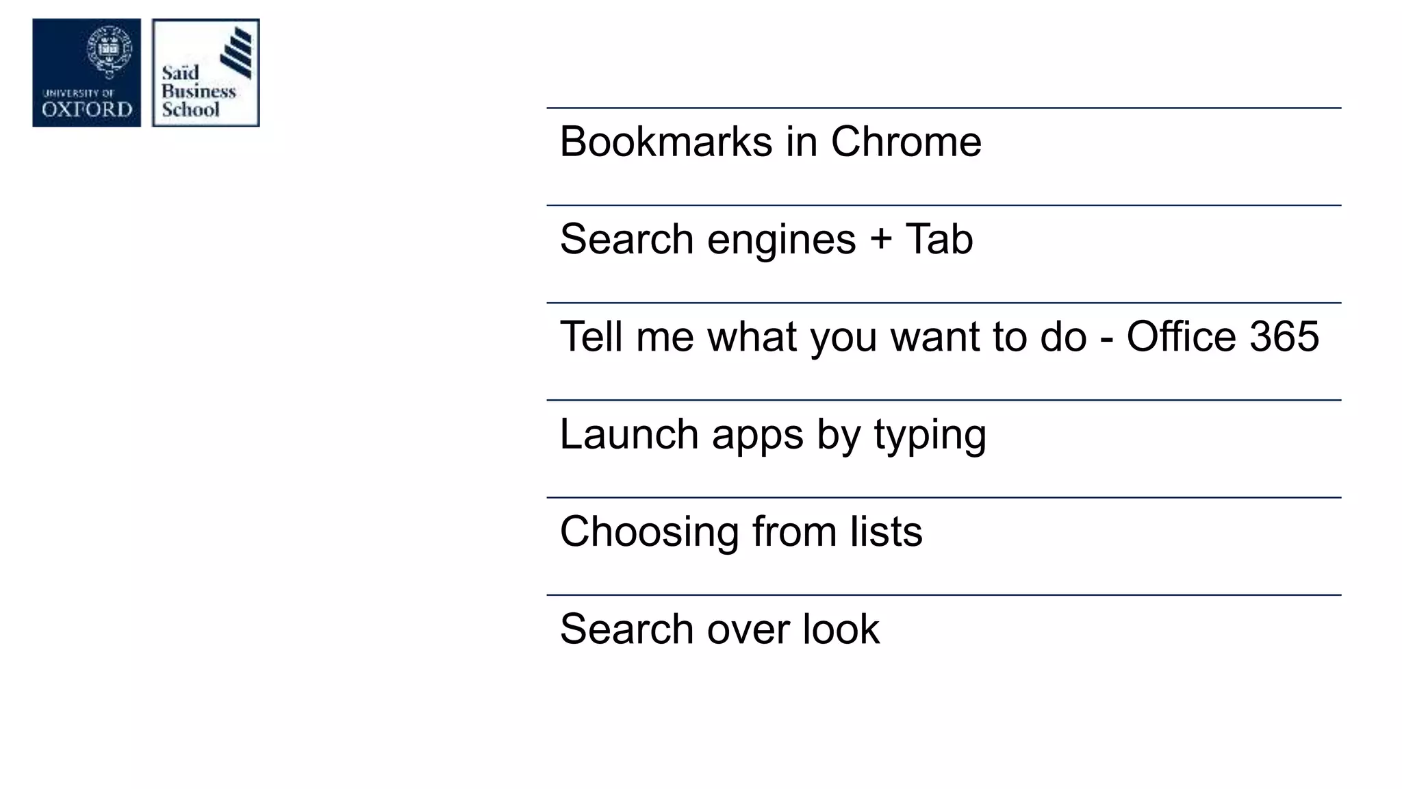 Bookmarks in Chrome
Search engines + Tab
Tell me what you want to do - Office 365
Launch apps by typing
Choosing from lists
Search over look
 