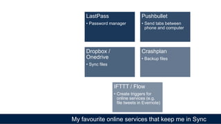 My favourite online services that keep me in Sync
LastPass
• Password manager
Pushbullet
• Send tabs between
phone and computer
Dropbox /
Onedrive
• Sync files
Crashplan
• Backup files
IFTTT / Flow
• Create triggers for
online services (e.g.
file tweets in Evernote)
 