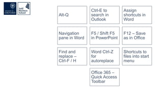 Alt-Q
Ctrl-E to
search in
Outlook
Assign
shortcuts in
Word
Navigation
pane in Word
F5 / Shift F5
in PowerPoint
F12 – Save
as in Office
Find and
replace –
Ctrl-F / H
Word Ctrl-Z
for
autoreplace
Shortcuts to
files into start
menu
Office 365 –
Quick Access
Toolbar
 