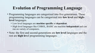 Evolution of Programming Language
• Programming languages are categorized into five generations. These
programming languages can be categorized into low level and high-
level languages.
• Low level languages are machine specific or dependent.
• High level languages like COBOL, BASIC are machine independent and can
run on variety of computers.
• Note: the first and second-generations are low level languages and the
rest are high level programming languages.
01/28/2025 Computer Programming - Haftom A. (FECE-DCE) 13
 