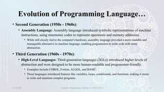 Evolution of Programming Language…
• Second Generation (1950s - 1960s):
• Assembly Language: Assembly language introduced symbolic representations of machine
instructions, using mnemonic codes to represent operations and memory addresses.
• While still closely tied to the computer's hardware, assembly language provided a more readable and
manageable alternative to machine language, enabling programmers to write code with more
abstraction.
• Third Generation (1960s - 1970s):
• High-Level Languages: Third-generation languages (3GLs) introduced higher levels of
abstraction and were designed to be more human-readable and programmer-friendly.
• Examples include COBOL, Fortran, ALGOL, and BASIC.
• These languages introduced features like variables, loops, conditionals, and functions, making it easier
to write and maintain complex programs.
01/28/2025 Computer Programming - Haftom A. (FECE-DCE) 15
 
