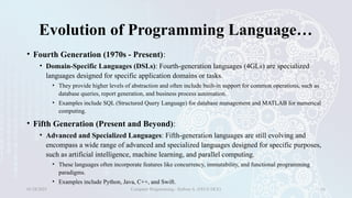 Evolution of Programming Language…
• Fourth Generation (1970s - Present):
• Domain-Specific Languages (DSLs): Fourth-generation languages (4GLs) are specialized
languages designed for specific application domains or tasks.
• They provide higher levels of abstraction and often include built-in support for common operations, such as
database queries, report generation, and business process automation.
• Examples include SQL (Structured Query Language) for database management and MATLAB for numerical
computing.
• Fifth Generation (Present and Beyond):
• Advanced and Specialized Languages: Fifth-generation languages are still evolving and
encompass a wide range of advanced and specialized languages designed for specific purposes,
such as artificial intelligence, machine learning, and parallel computing.
• These languages often incorporate features like concurrency, immutability, and functional programming
paradigms.
• Examples include Python, Java, C++, and Swift.
01/28/2025 Computer Programming - Haftom A. (FECE-DCE) 16
 