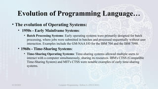 Evolution of Programming Language…
• The evolution of Operating Systems:
• 1950s - Early Mainframe Systems:
• Batch Processing Systems: Early operating systems were primarily designed for batch
processing, where jobs were submitted in batches and processed sequentially without user
interaction. Examples include the GM-NAA I/O for the IBM 704 and the IBM 7090.
• 1960s - Time-Sharing Systems:
• Time-Sharing Operating Systems: Time-sharing systems allowed multiple users to
interact with a computer simultaneously, sharing its resources. IBM's CTSS (Compatible
Time-Sharing System) and MIT's CTSS were notable examples of early time-sharing
systems.
01/28/2025 Computer Programming - Haftom A. (FECE-DCE) 17
 