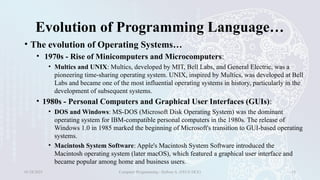 Evolution of Programming Language…
• The evolution of Operating Systems…
• 1970s - Rise of Minicomputers and Microcomputers:
• Multics and UNIX: Multics, developed by MIT, Bell Labs, and General Electric, was a
pioneering time-sharing operating system. UNIX, inspired by Multics, was developed at Bell
Labs and became one of the most influential operating systems in history, particularly in the
development of subsequent systems.
• 1980s - Personal Computers and Graphical User Interfaces (GUIs):
• DOS and Windows: MS-DOS (Microsoft Disk Operating System) was the dominant
operating system for IBM-compatible personal computers in the 1980s. The release of
Windows 1.0 in 1985 marked the beginning of Microsoft's transition to GUI-based operating
systems.
• Macintosh System Software: Apple's Macintosh System Software introduced the
Macintosh operating system (later macOS), which featured a graphical user interface and
became popular among home and business users.
01/28/2025 Computer Programming - Haftom A. (FECE-DCE) 18
 