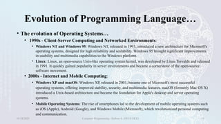 Evolution of Programming Language…
• The evolution of Operating Systems…
• 1990s - Client-Server Computing and Networked Environments:
• Windows NT and Windows 95: Windows NT, released in 1993, introduced a new architecture for Microsoft's
operating systems, designed for high reliability and scalability. Windows 95 brought significant improvements
in usability and multimedia capabilities to the Windows platform.
• Linux: Linux, an open-source Unix-like operating system kernel, was developed by Linus Torvalds and released
in 1991. It quickly gained popularity in server environments and became a cornerstone of the open-source
software movement.
• 2000s - Internet and Mobile Computing:
• Windows XP and macOS: Windows XP, released in 2001, became one of Microsoft's most successful
operating systems, offering improved stability, security, and multimedia features. macOS (formerly Mac OS X)
introduced a Unix-based architecture and became the foundation for Apple's desktop and server operating
systems.
• Mobile Operating Systems: The rise of smartphones led to the development of mobile operating systems such
as iOS (Apple), Android (Google), and Windows Mobile (Microsoft), which revolutionized personal computing
and communication.
01/28/2025 Computer Programming - Haftom A. (FECE-DCE) 19
 