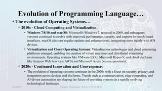 Evolution of Programming Language…
• The evolution of Operating Systems…
• 2010s - Cloud Computing and Virtualization:
• Windows 7/8/10 and macOS: Microsoft's Windows 7, released in 2009, and subsequent
versions continued to evolve with improved performance, security, and support for touch-based
interfaces. macOS also saw regular updates and enhancements, integrating more tightly with iOS
devices.
• Virtualization and Cloud Operating Systems: Virtualization technologies and cloud computing
platforms emerged, enabling the creation of virtual machines and distributed computing
environments. Operating systems like VMware ESXi, Microsoft Hyper-V, and cloud platforms
like Amazon Web Services (AWS) and Microsoft Azure became prominent.
• 2020s - Continued Innovation and Convergence:
• The evolution of operating systems continues in the 2020s with a focus on security, privacy, and
integration across devices and platforms. Trends such as containerization, edge computing, and
AI-driven automation are shaping the future of operating systems in a rapidly evolving
technological landscape.
01/28/2025 Computer Programming - Haftom A. (FECE-DCE) 20
 