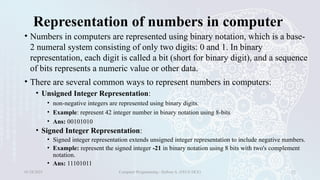 Representation of numbers in computer
• Numbers in computers are represented using binary notation, which is a base-
2 numeral system consisting of only two digits: 0 and 1. In binary
representation, each digit is called a bit (short for binary digit), and a sequence
of bits represents a numeric value or other data.
• There are several common ways to represent numbers in computers:
• Unsigned Integer Representation:
• non-negative integers are represented using binary digits.
• Example: represent 42 integer number in binary notation using 8-bits
• Ans: 00101010
• Signed Integer Representation:
• Signed integer representation extends unsigned integer representation to include negative numbers.
• Example: represent the signed integer -21 in binary notation using 8 bits with two's complement
notation.
• Ans: 11101011
01/28/2025 Computer Programming - Haftom A. (FECE-DCE) 22
 