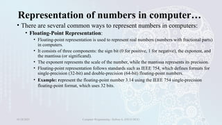 Representation of numbers in computer…
• There are several common ways to represent numbers in computers:
• Floating-Point Representation:
• Floating-point representation is used to represent real numbers (numbers with fractional parts)
in computers.
• It consists of three components: the sign bit (0 for positive, 1 for negative), the exponent, and
the mantissa (or significand).
• The exponent represents the scale of the number, while the mantissa represents its precision.
• Floating-point representation follows standards such as IEEE 754, which defines formats for
single-precision (32-bit) and double-precision (64-bit) floating-point numbers.
• Example: represent the floating-point number 3.14 using the IEEE 754 single-precision
floating-point format, which uses 32 bits.
01/28/2025 Computer Programming - Haftom A. (FECE-DCE) 23
 
